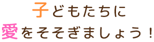 子どもたちに愛をそそぎましょう！